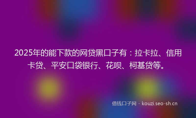 2025年的能下款的网贷黑口子有：拉卡拉、信用卡贷、平安口袋银行、花呗、柯基贷等。