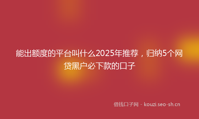 能出额度的平台叫什么2025年推荐,归纳5个网贷黑户必下款的口子