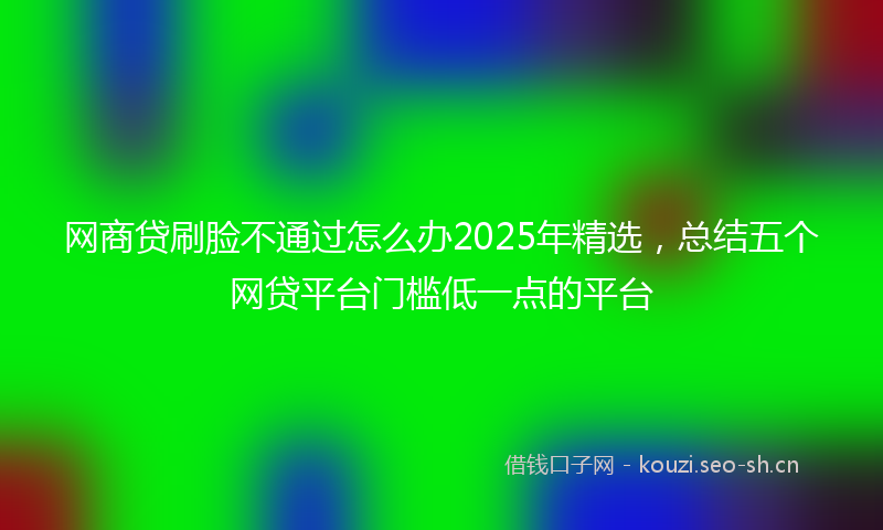 网商贷刷脸不通过怎么办2025年精选，总结五个网贷平台门槛低一点的平台