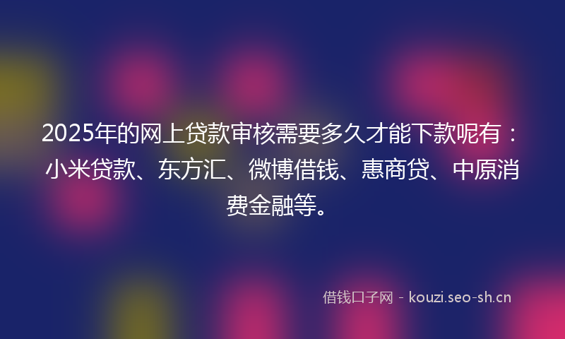 2025年的网上贷款审核需要多久才能下款呢有：小米贷款、东方汇、微博借钱、惠商贷、中原消费金融等。