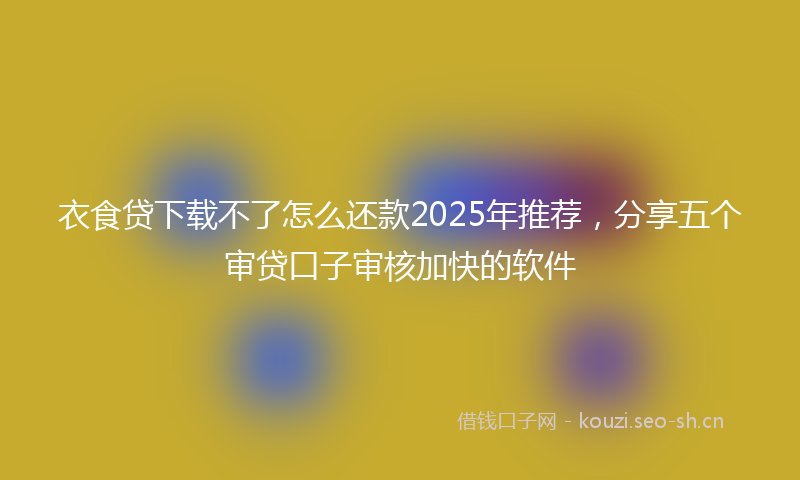 衣食贷下载不了怎么还款2025年推荐，分享五个审贷口子审核加快的软件