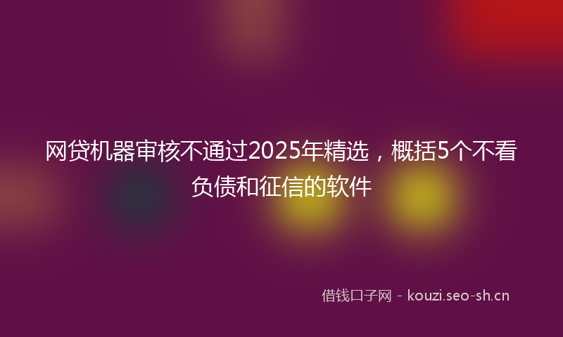 网贷机器审核不通过2025年精选，概括5个不看负债和征信的软件