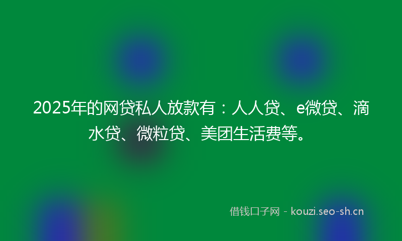 2025年的网贷私人放款有：人人贷、e微贷、滴水贷、微粒贷、美团生活费等。