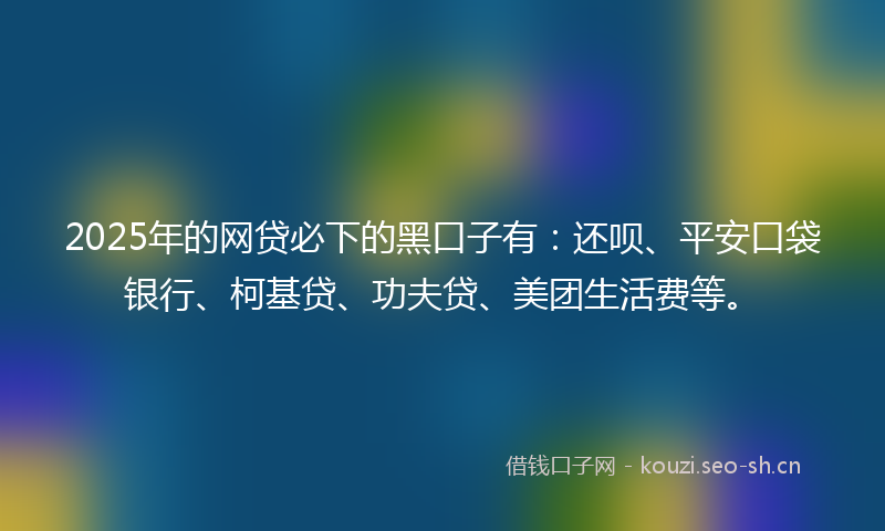 2025年的网贷必下的黑口子有：还呗、平安口袋银行、柯基贷、功夫贷、美团生活费等。