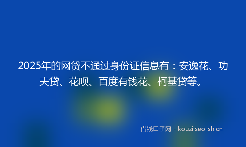 2025年的网贷不通过身份证信息有：安逸花、功夫贷、花呗、百度有钱花、柯基贷等。
