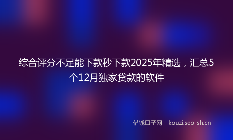 综合评分不足能下款秒下款2025年精选，汇总5个12月独家贷款的软件