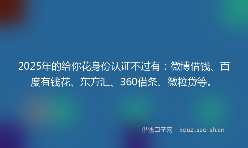 2025年的给你花身份认证不过有：微博借钱、百度有钱花、东方汇、360借条、微粒贷等。