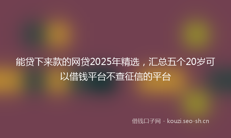 能贷下来款的网贷2025年精选，汇总五个20岁可以借钱平台不查征信的平台