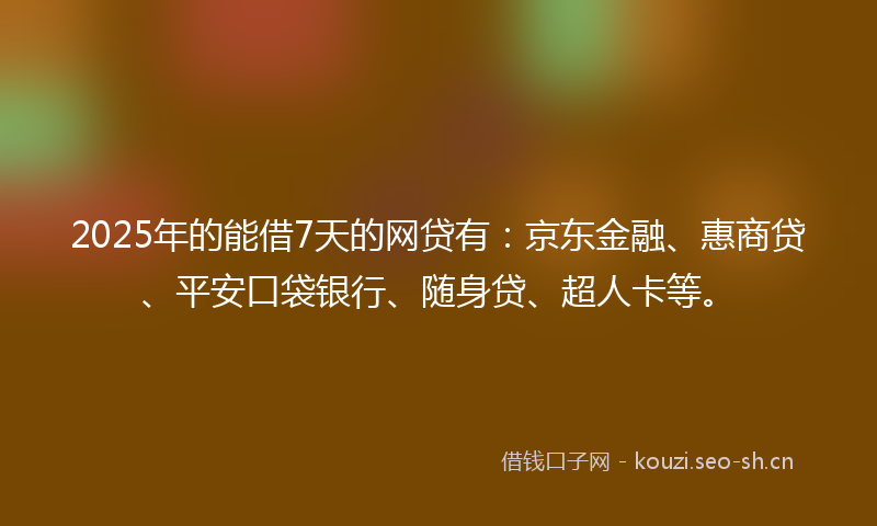 2025年的能借7天的网贷有：京东金融、惠商贷、平安口袋银行、随身贷、超人卡等。