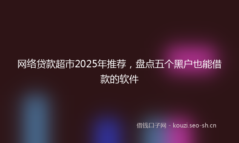 网络贷款超市2025年推荐,盘点五个黑户也能借款的软件