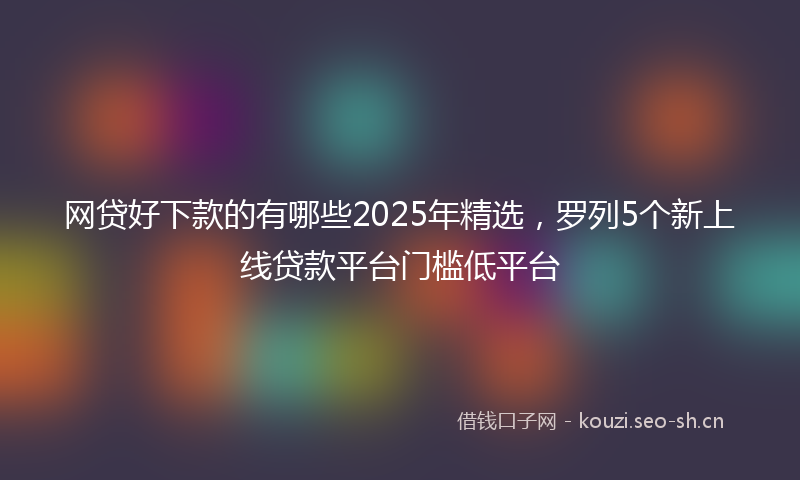网贷好下款的有哪些2025年精选，罗列5个新上线贷款平台门槛低平台