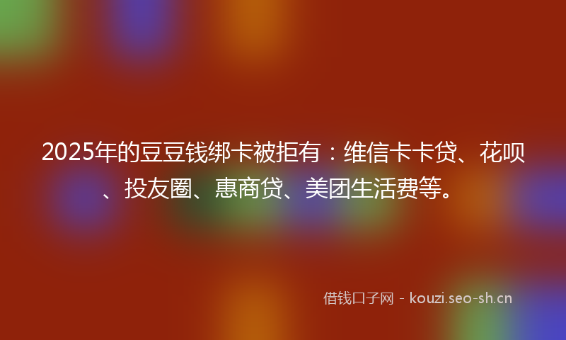 2025年的豆豆钱绑卡被拒有：维信卡卡贷、花呗、投友圈、惠商贷、美团生活费等。