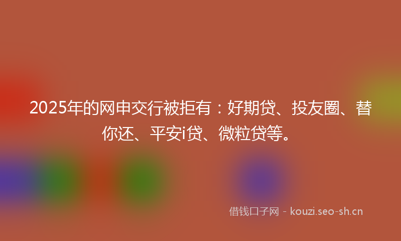 2025年的网申交行被拒有：好期贷、投友圈、替你还、平安i贷、微粒贷等。