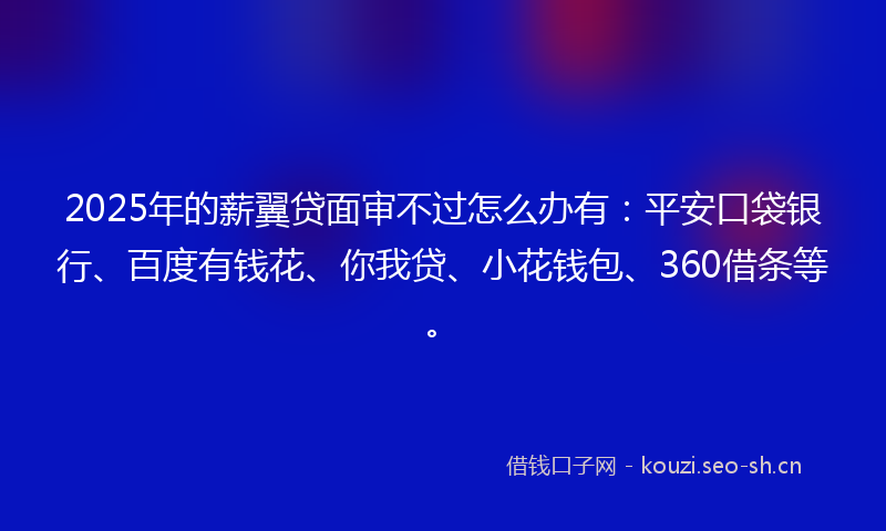2025年的薪翼贷面审不过怎么办有：平安口袋银行、百度有钱花、你我贷、小花钱包、360借条等。
