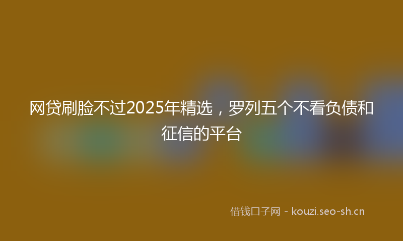 网贷刷脸不过2025年精选,罗列五个不看负债和征信的平台