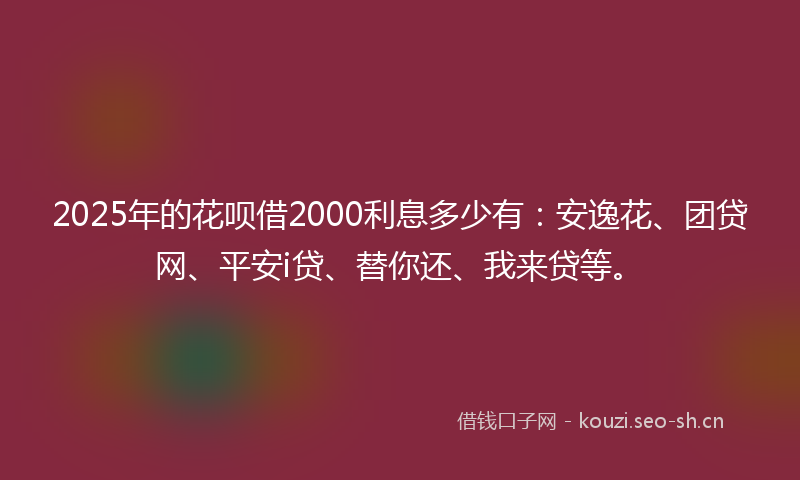 2025年的花呗借2000利息多少有：安逸花、团贷网、平安i贷、替你还、我来贷等。