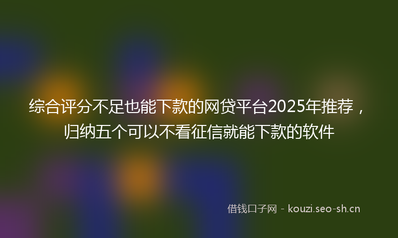 综合评分不足也能下款的网贷平台2025年推荐,归纳五个可以不看征信就能下款的软件