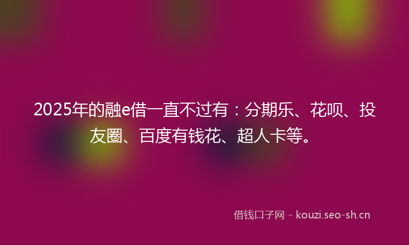 2025年的融e借一直不过有：分期乐、花呗、投友圈、百度有钱花、超人卡等。