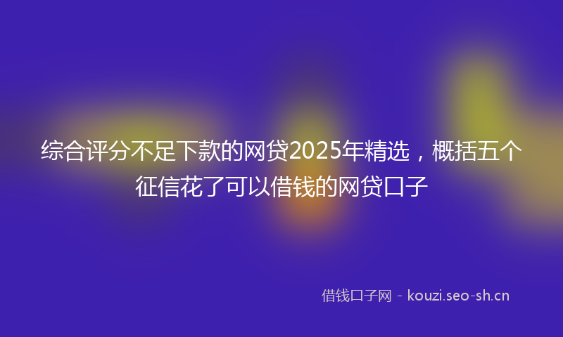 综合评分不足下款的网贷2025年精选，概括五个征信花了可以借钱的网贷口子