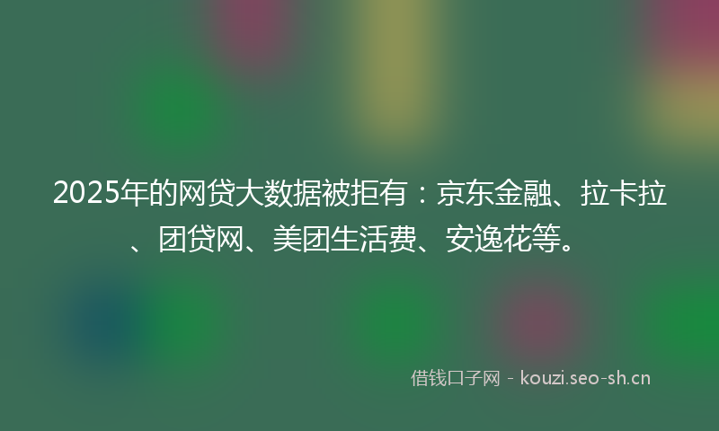 2025年的网贷大数据被拒有：京东金融、拉卡拉、团贷网、美团生活费、安逸花等。