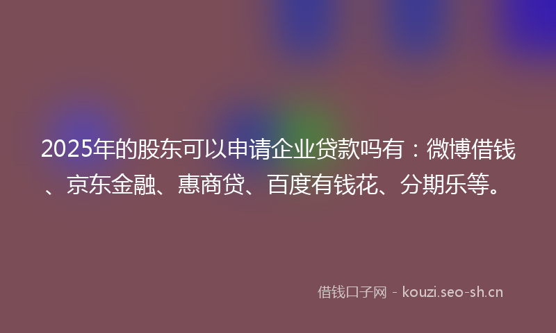 2025年的股东可以申请企业贷款吗有：微博借钱、京东金融、惠商贷、百度有钱花、分期乐等。