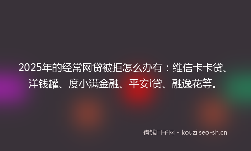 2025年的经常网贷被拒怎么办有：维信卡卡贷、洋钱罐、度小满金融、平安i贷、融逸花等。