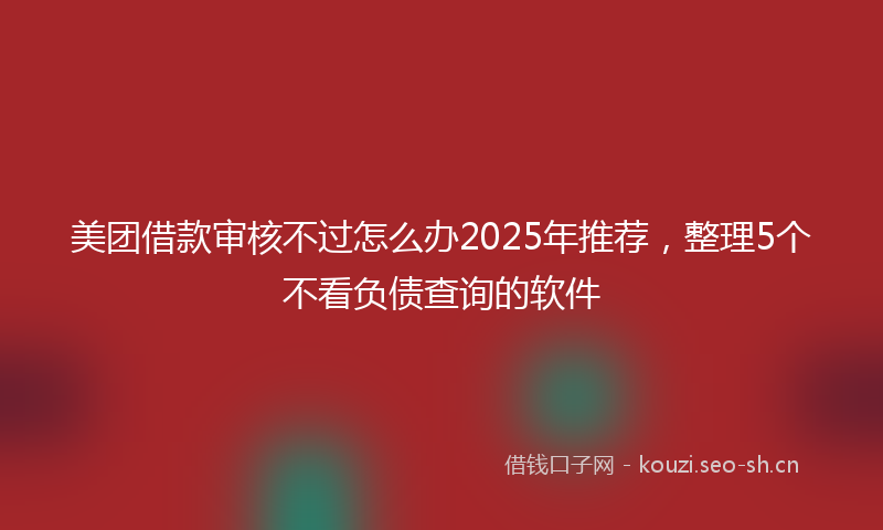 美团借款审核不过怎么办2025年推荐，整理5个不看负债查询的软件