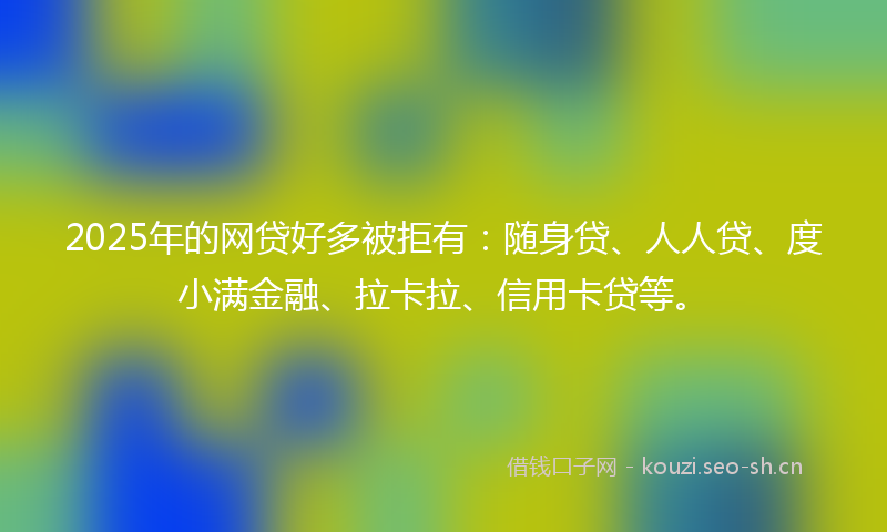 2025年的网贷好多被拒有：随身贷、人人贷、度小满金融、拉卡拉、信用卡贷等。