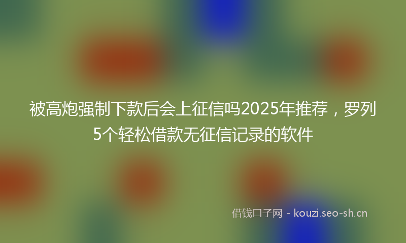 被高炮强制下款后会上征信吗2025年推荐，罗列5个轻松借款无征信记录的软件