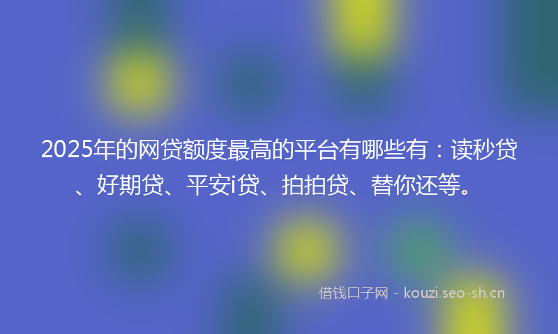 2025年的网贷额度最高的平台有哪些有：读秒贷、好期贷、平安i贷、拍拍贷、替你还等。