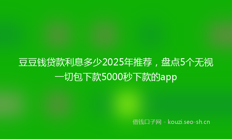 豆豆钱贷款利息多少2025年推荐，盘点5个无视一切包下款5000秒下款的app