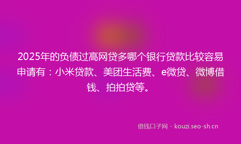 2025年的负债过高网贷多哪个银行贷款比较容易申请有：小米贷款、美团生活费、e微贷、微博借钱、拍拍贷等。