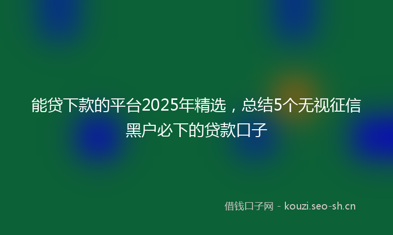 能贷下款的平台2025年精选，总结5个无视征信黑户必下的贷款口子