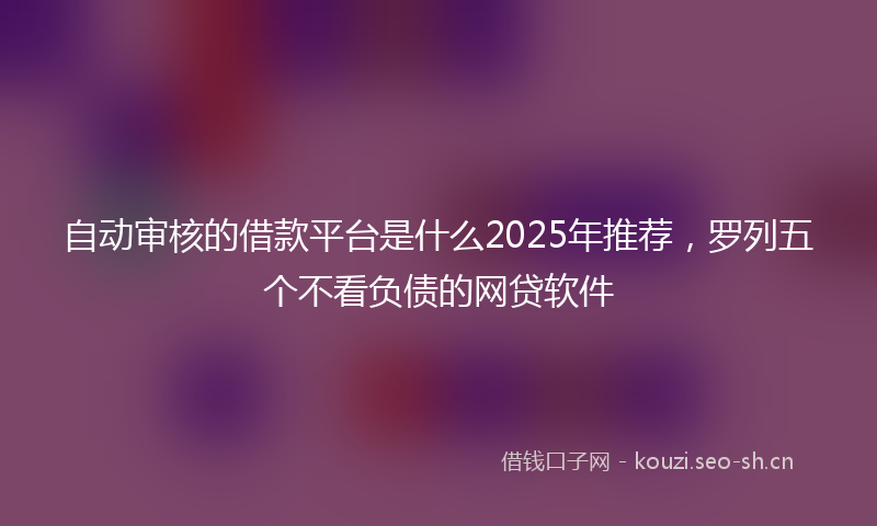 自动审核的借款平台是什么2025年推荐，罗列五个不看负债的网贷软件