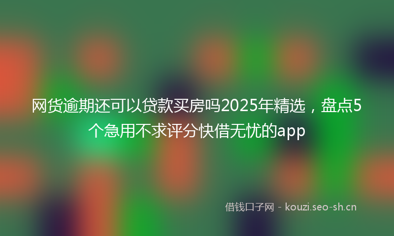 网货逾期还可以贷款买房吗2025年精选，盘点5个急用不求评分快借无忧的app