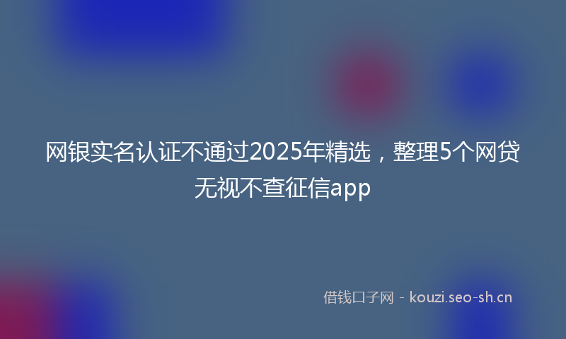 网银实名认证不通过2025年精选，整理5个网贷无视不查征信app