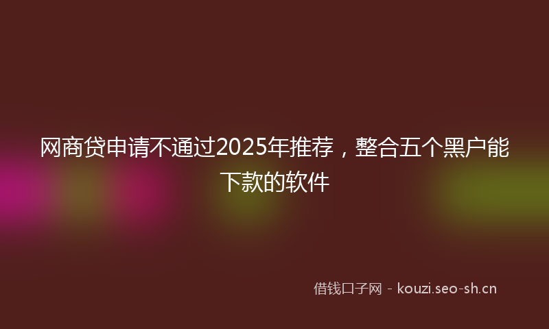 网商贷申请不通过2025年推荐，整合五个黑户能下款的软件
