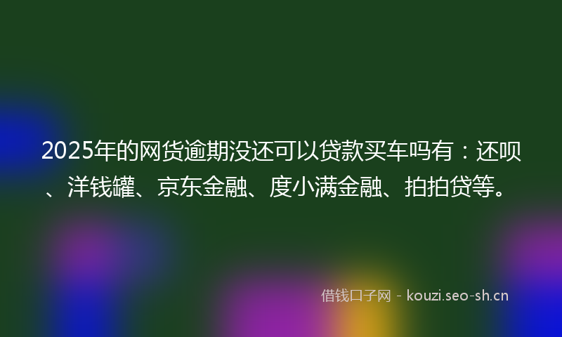 2025年的网货逾期没还可以贷款买车吗有：还呗、洋钱罐、京东金融、度小满金融、拍拍贷等。