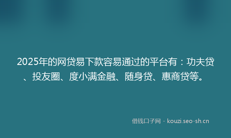 2025年的网贷易下款容易通过的平台有：功夫贷、投友圈、度小满金融、随身贷、惠商贷等。