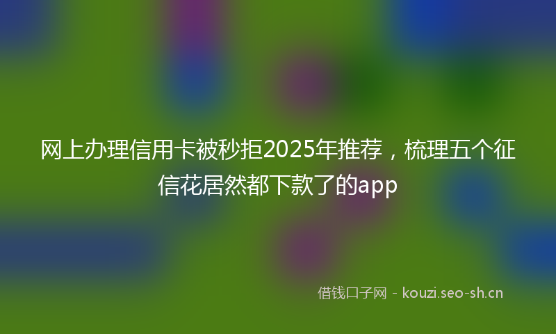 网上办理信用卡被秒拒2025年推荐，梳理五个征信花居然都下款了的app