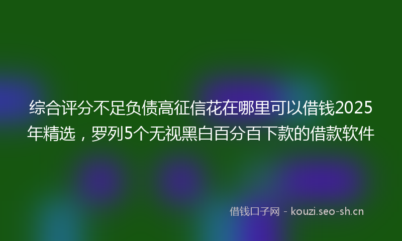 综合评分不足负债高征信花在哪里可以借钱2025年精选,罗列5个无视黑白百分百下款的借款软件