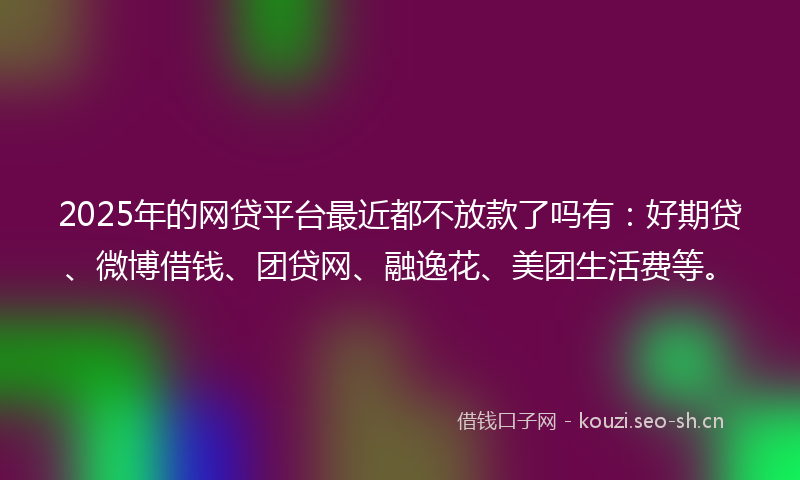 2025年的网贷平台最近都不放款了吗有：好期贷、微博借钱、团贷网、融逸花、美团生活费等。