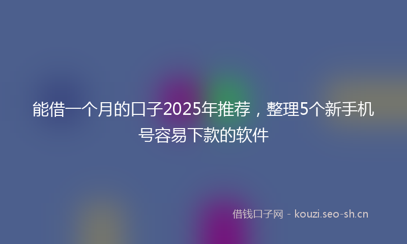 能借一个月的口子2025年推荐，整理5个新手机号容易下款的软件