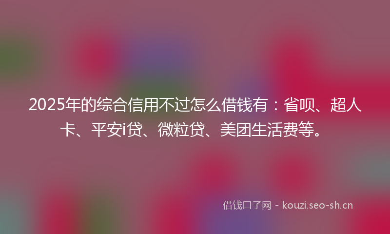 2025年的综合信用不过怎么借钱有：省呗、超人卡、平安i贷、微粒贷、美团生活费等。