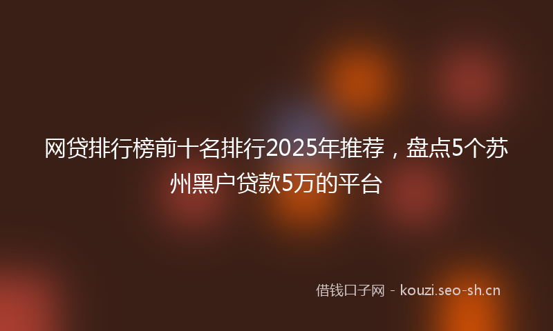 网贷排行榜前十名排行2025年推荐，盘点5个苏州黑户贷款5万的平台