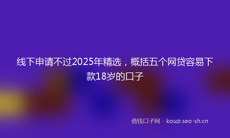 线下申请不过2025年精选，概括五个网贷容易下款18岁的口子