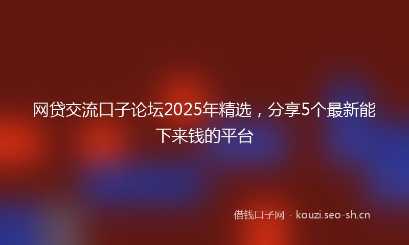 网贷交流口子论坛2025年精选，分享5个最新能下来钱的平台