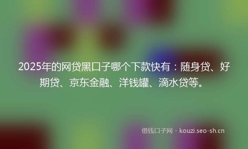 2025年的网贷黑口子哪个下款快有：随身贷、好期贷、京东金融、洋钱罐、滴水贷等。