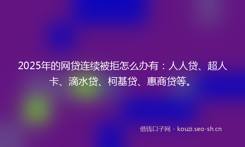 2025年的网贷连续被拒怎么办有：人人贷、超人卡、滴水贷、柯基贷、惠商贷等。