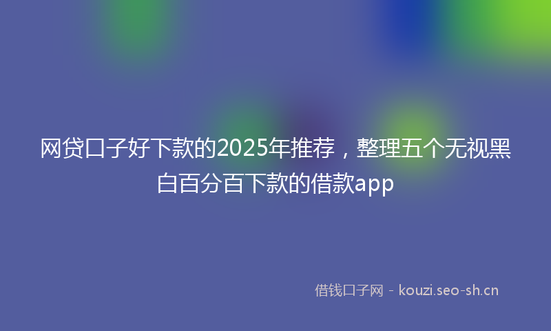 网贷口子好下款的2025年推荐，整理五个无视黑白百分百下款的借款app